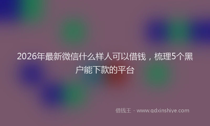 2026年最新微信什么样人可以借钱，梳理5个黑户能下款的平台