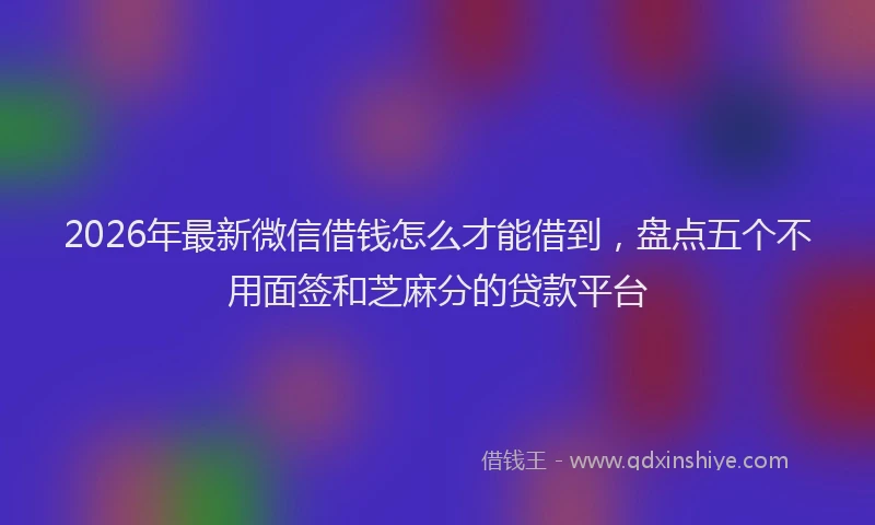 2026年最新微信借钱怎么才能借到，盘点五个不用面签和芝麻分的贷款平台