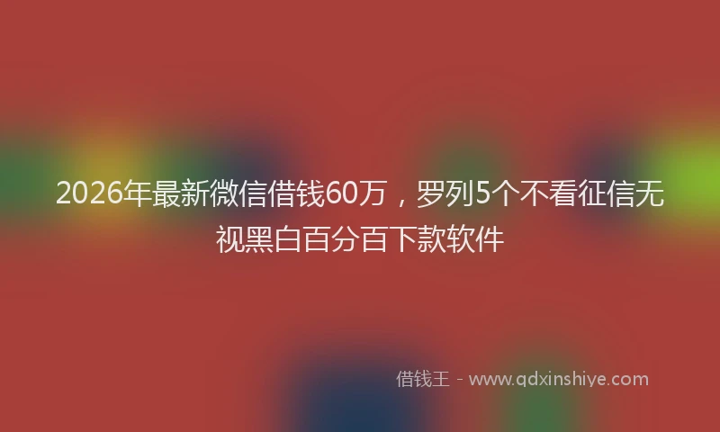 2026年最新微信借钱60万，罗列5个不看征信无视黑白百分百下款软件