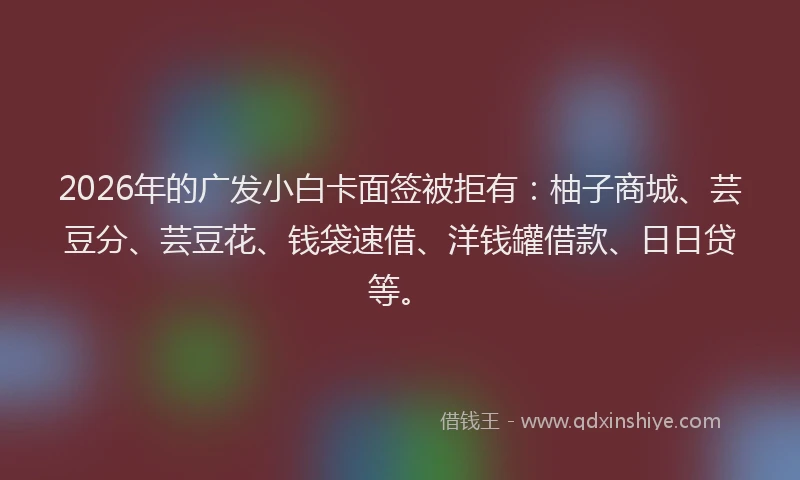 2026年的广发小白卡面签被拒有：柚子商城、芸豆分、芸豆花、钱袋速借、洋钱罐借款、日日贷等。