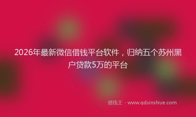 2026年最新微信借钱平台软件，归纳五个苏州黑户贷款5万的平台