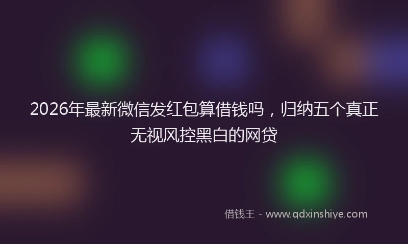 2026年最新微信发红包算借钱吗，归纳五个真正无视风控黑白的网贷