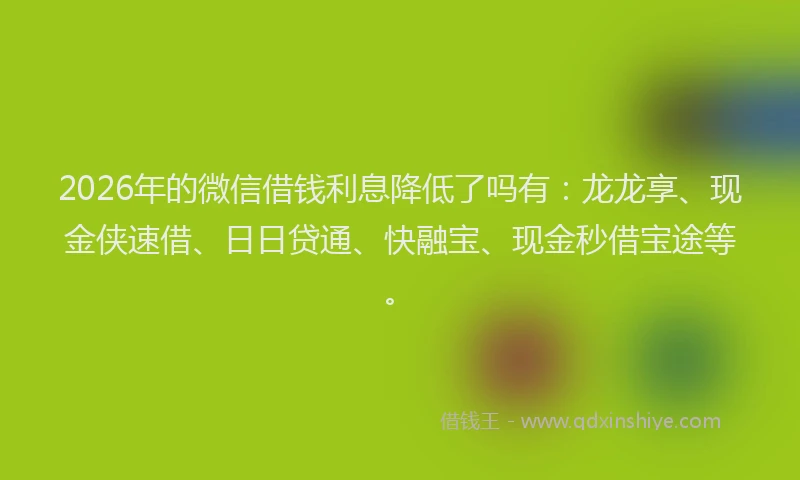 2026年的微信借钱利息降低了吗有：龙龙享、现金侠速借、日日贷通、快融宝、现金秒借宝途等。