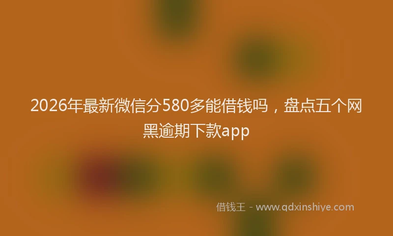2026年最新微信分580多能借钱吗，盘点五个网黑逾期下款app