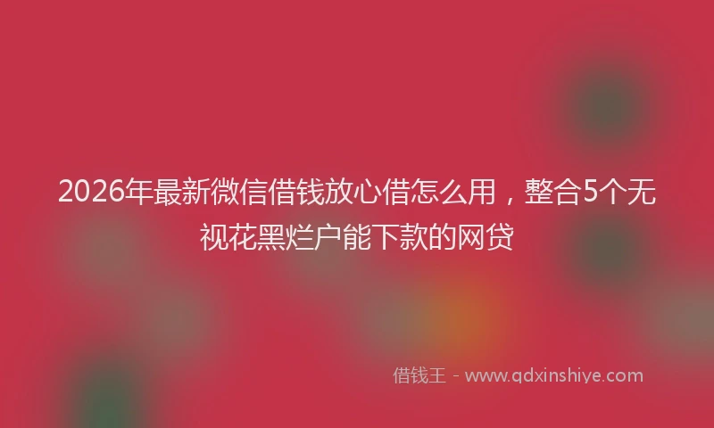 2026年最新微信借钱放心借怎么用，整合5个无视花黑烂户能下款的网贷
