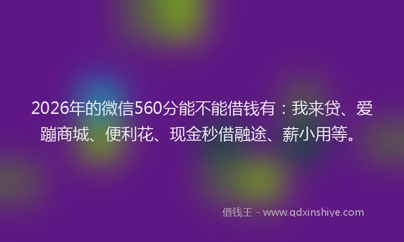2026年的微信560分能不能借钱有：我来贷、爱蹦商城、便利花、现金秒借融途、薪小用等。
