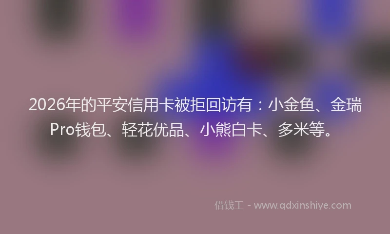 2026年的平安信用卡被拒回访有：小金鱼、金瑞Pro钱包、轻花优品、小熊白卡、多米等。