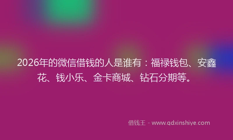 2026年的微信借钱的人是谁有：福禄钱包、安鑫花、钱小乐、金卡商城、钻石分期等。