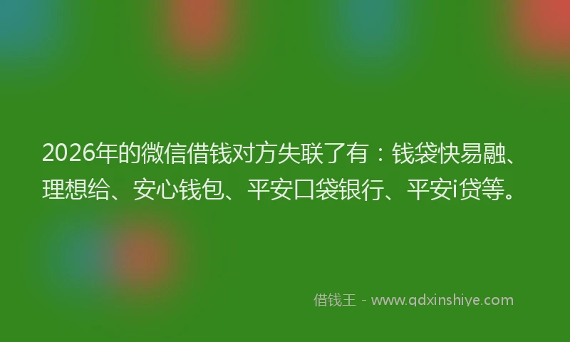 2026年的微信借钱对方失联了有：钱袋快易融、理想给、安心钱包、平安口袋银行、平安i贷等。