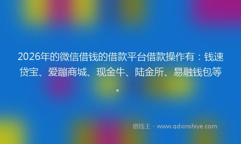 2026年的微信借钱的借款平台借款操作有：钱速贷宝、爱蹦商城、现金牛、陆金所、易融钱包等。