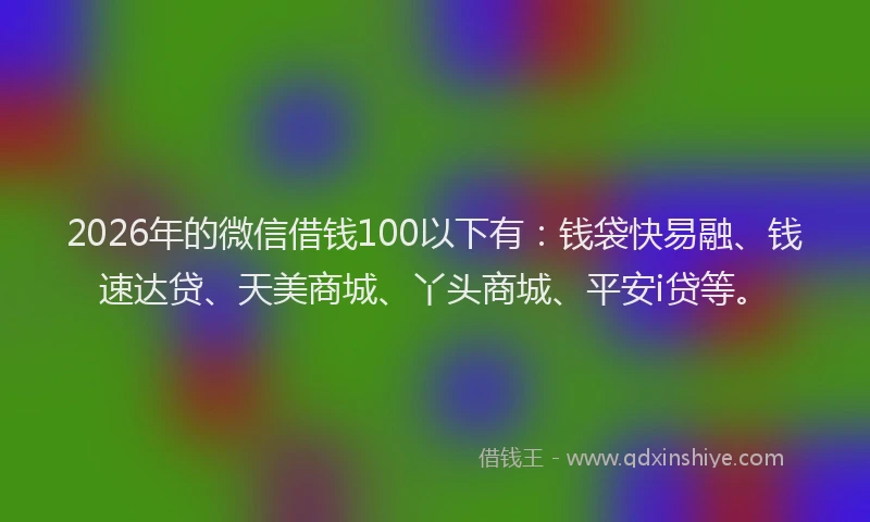 2026年的微信借钱100以下有：钱袋快易融、钱速达贷、天美商城、丫头商城、平安i贷等。