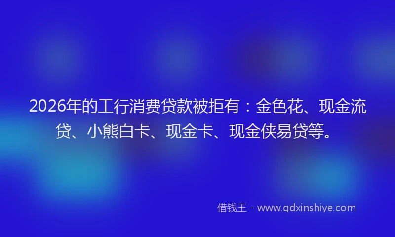 2026年的工行消费贷款被拒有：金色花、现金流贷、小熊白卡、现金卡、现金侠易贷等。