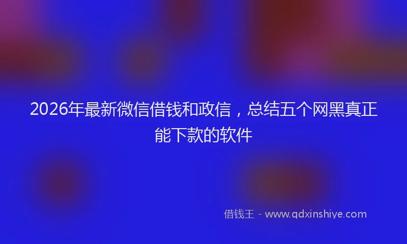 2026年最新微信借钱和政信，总结五个网黑真正能下款的软件