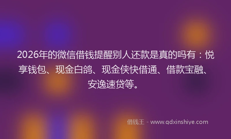 2026年的微信借钱提醒别人还款是真的吗有：悦享钱包、现金白鸽、现金侠快借通、借款宝融、安逸速贷等。