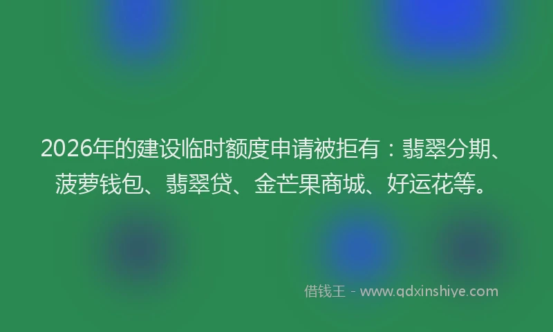 2026年的建设临时额度申请被拒有：翡翠分期、菠萝钱包、翡翠贷、金芒果商城、好运花等。