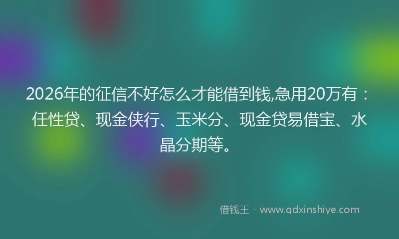 2026年的征信不好怎么才能借到钱,急用20万有：任性贷、现金侠行、玉米分、现金贷易借宝、水晶分期等。
