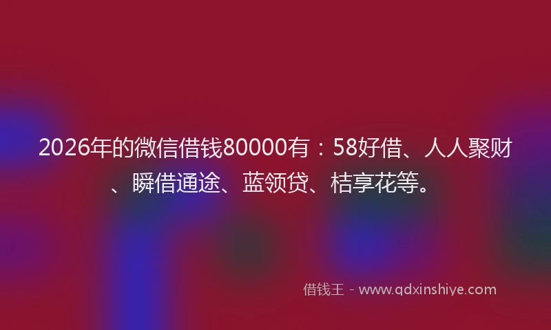 2026年的微信借钱80000有：58好借、人人聚财、瞬借通途、蓝领贷、桔享花等。