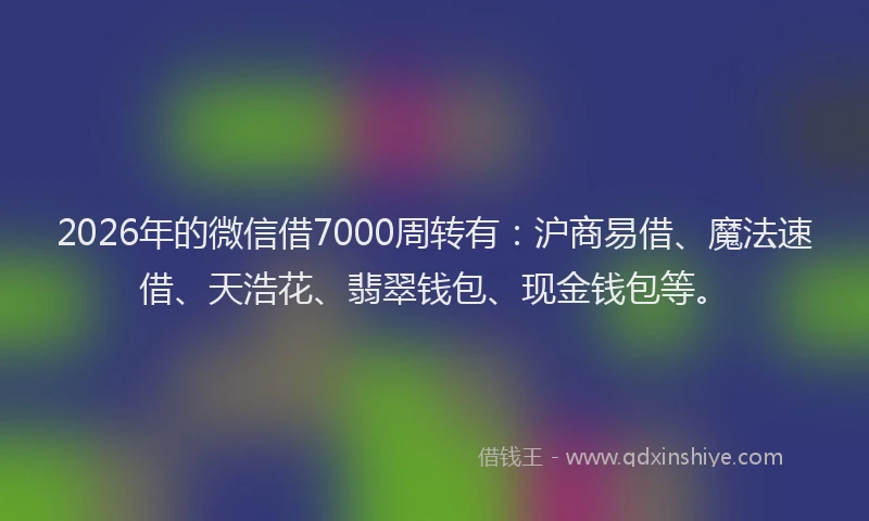 2026年的微信借7000周转有：沪商易借、魔法速借、天浩花、翡翠钱包、现金钱包等。