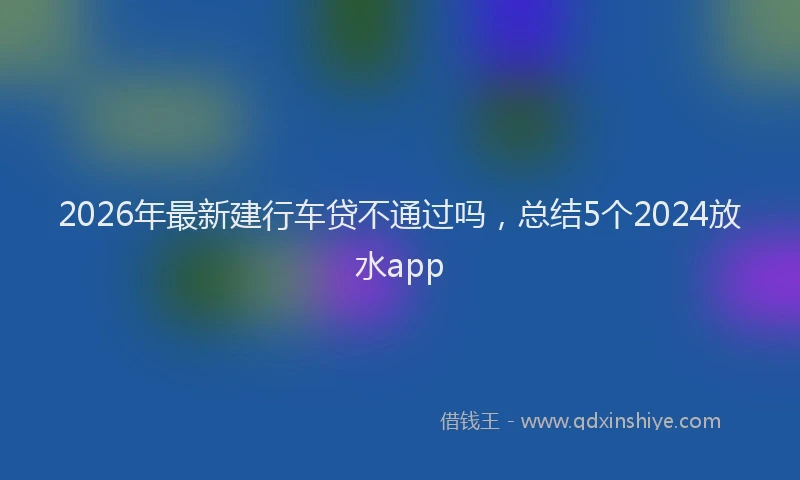 2026年最新建行车贷不通过吗，总结5个2024放水app
