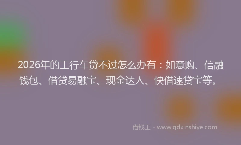 2026年的工行车贷不过怎么办有：如意购、信融钱包、借贷易融宝、现金达人、快借速贷宝等。