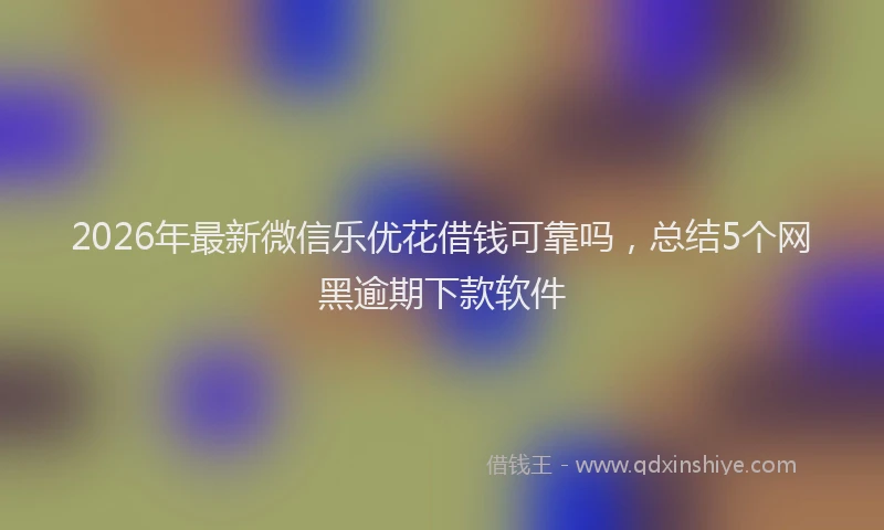 2026年最新微信乐优花借钱可靠吗，总结5个网黑逾期下款软件