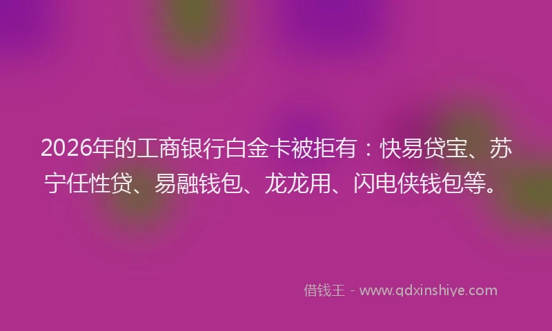 2026年的工商银行白金卡被拒有：快易贷宝、苏宁任性贷、易融钱包、龙龙用、闪电侠钱包等。