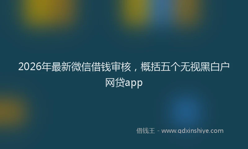 2026年最新微信借钱审核，概括五个无视黑白户网贷app