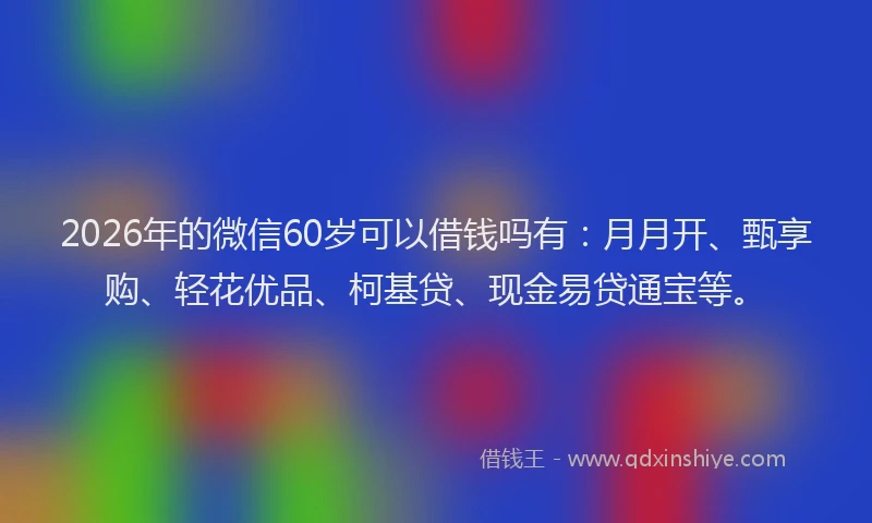 2026年的微信60岁可以借钱吗有：月月开、甄享购、轻花优品、柯基贷、现金易贷通宝等。
