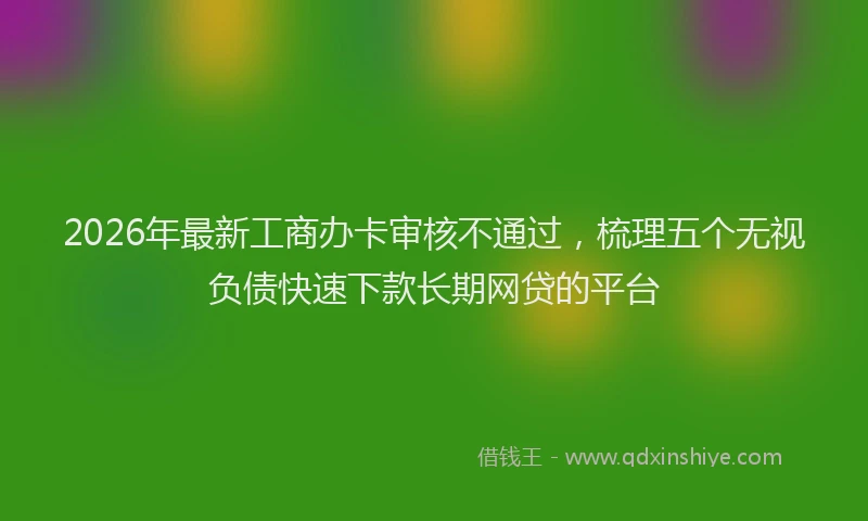 2026年最新工商办卡审核不通过，梳理五个无视负债快速下款长期网贷的平台