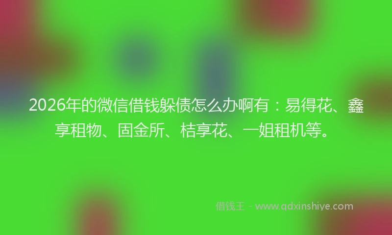 2026年的微信借钱躲债怎么办啊有：易得花、鑫享租物、固金所、桔享花、一姐租机等。
