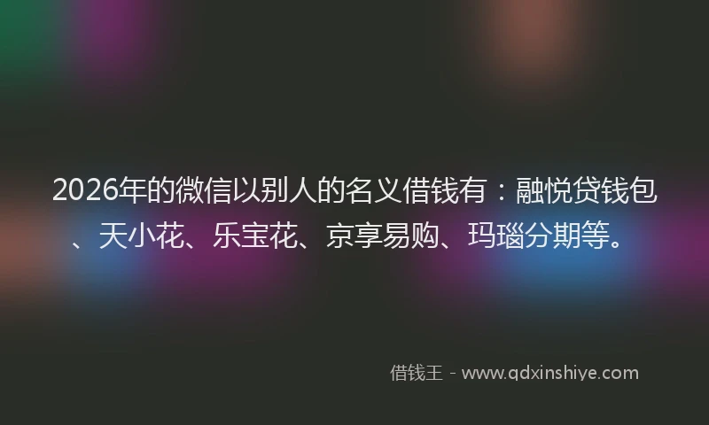 2026年的微信以别人的名义借钱有：融悦贷钱包、天小花、乐宝花、京享易购、玛瑙分期等。