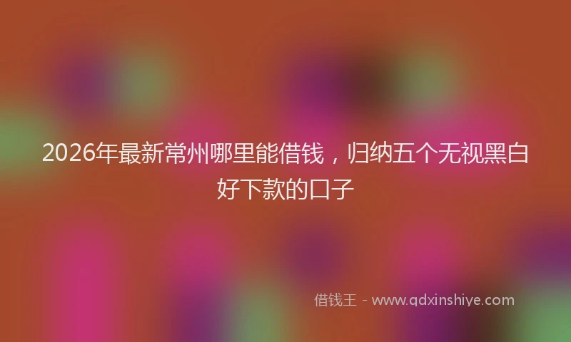 2026年最新常州哪里能借钱，归纳五个无视黑白好下款的口子