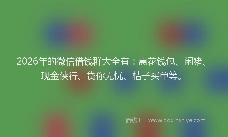 2026年的微信借钱群大全有：惠花钱包、闲猪、现金侠行、贷你无忧、桔子买单等。