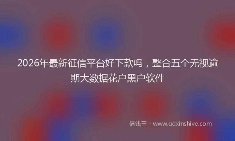2026年最新征信平台好下款吗，整合五个无视逾期大数据花户黑户软件