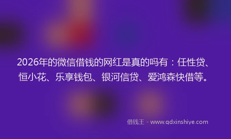 2026年的微信借钱的网红是真的吗有：任性贷、恒小花、乐享钱包、银河信贷、爱鸿森快借等。