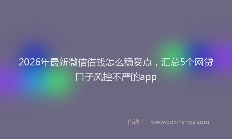 2026年最新微信借钱怎么稳妥点，汇总5个网贷口子风控不严的app