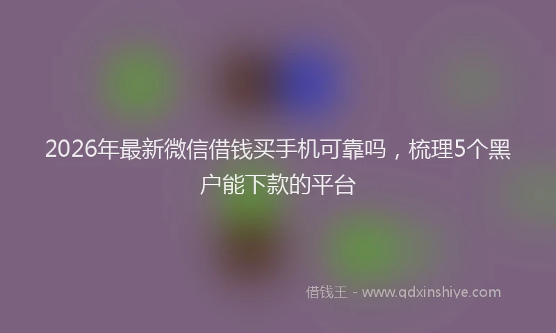 2026年最新微信借钱买手机可靠吗，梳理5个黑户能下款的平台
