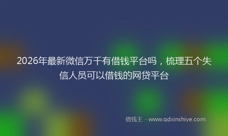 2026年最新微信万千有借钱平台吗，梳理五个失信人员可以借钱的网贷平台