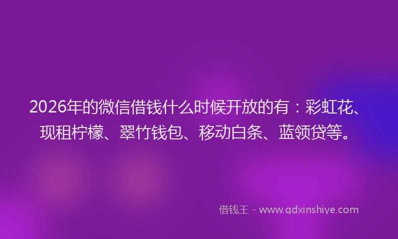 2026年的微信借钱什么时候开放的有：彩虹花、现租柠檬、翠竹钱包、移动白条、蓝领贷等。
