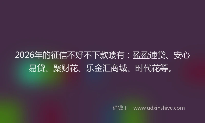 2026年的征信不好不下款喽有：盈盈速贷、安心易贷、聚财花、乐金汇商城、时代花等。