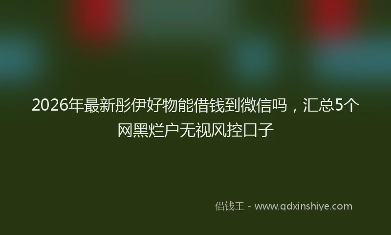 2026年最新彤伊好物能借钱到微信吗，汇总5个网黑烂户无视风控口子
