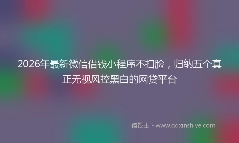 2026年最新微信借钱小程序不扫脸，归纳五个真正无视风控黑白的网贷平台