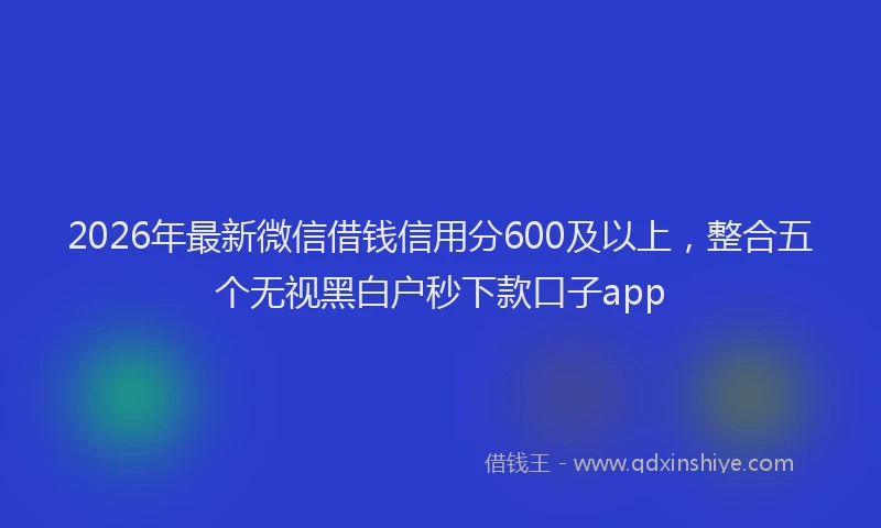 2026年最新微信借钱信用分600及以上，整合五个无视黑白户秒下款口子app