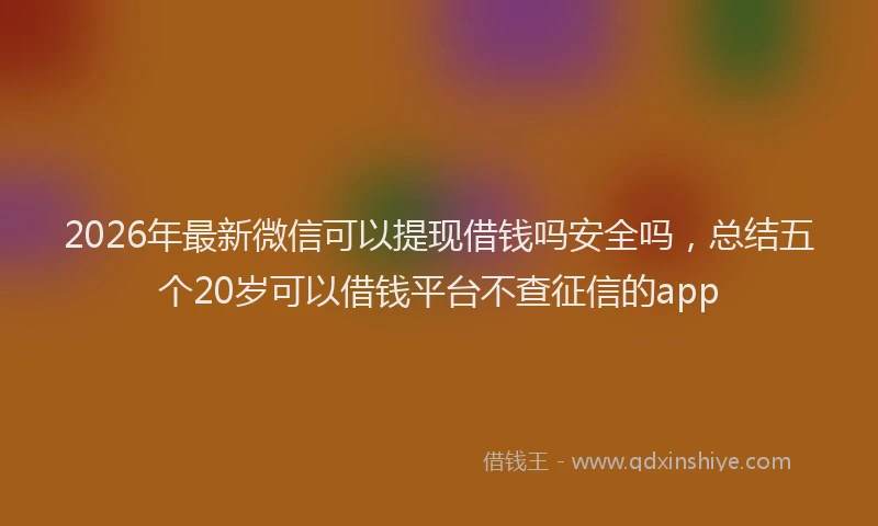 2026年最新微信可以提现借钱吗安全吗，总结五个20岁可以借钱平台不查征信的app