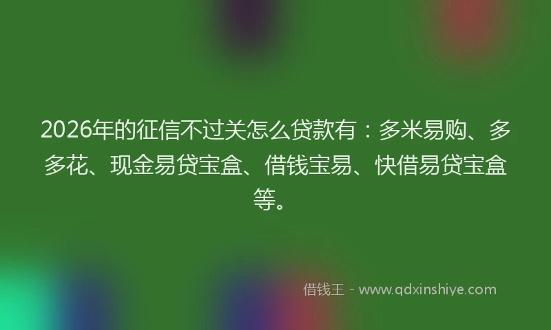 2026年的征信不过关怎么贷款有：多米易购、多多花、现金易贷宝盒、借钱宝易、快借易贷宝盒等。
