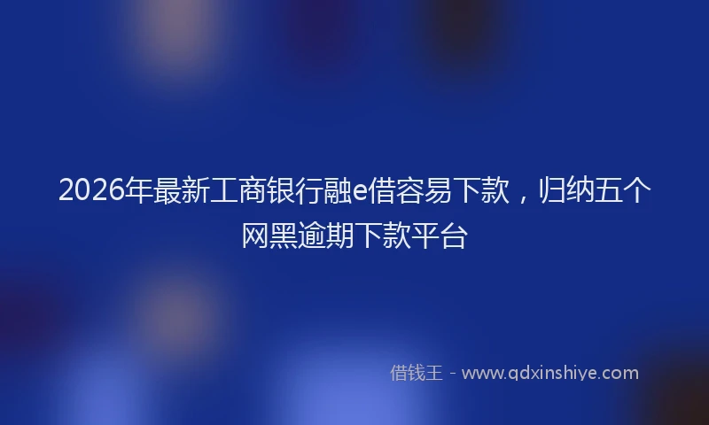 2026年最新工商银行融e借容易下款，归纳五个网黑逾期下款平台
