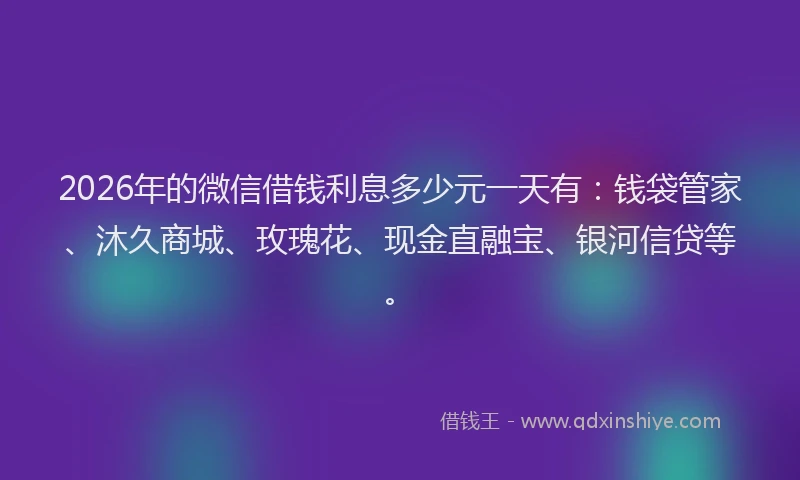 2026年的微信借钱利息多少元一天有：钱袋管家、沐久商城、玫瑰花、现金直融宝、银河信贷等。