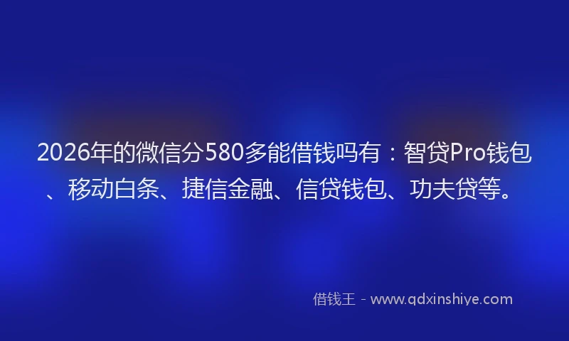 2026年的微信分580多能借钱吗有：智贷Pro钱包、移动白条、捷信金融、信贷钱包、功夫贷等。