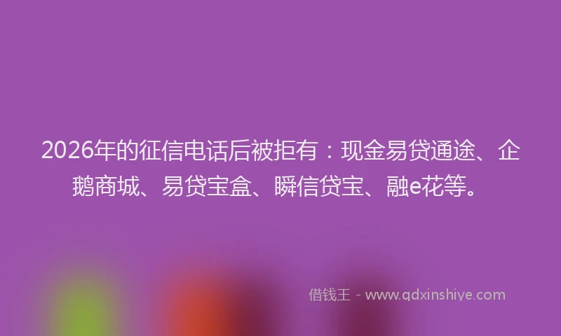 2026年的征信电话后被拒有：现金易贷通途、企鹅商城、易贷宝盒、瞬信贷宝、融e花等。