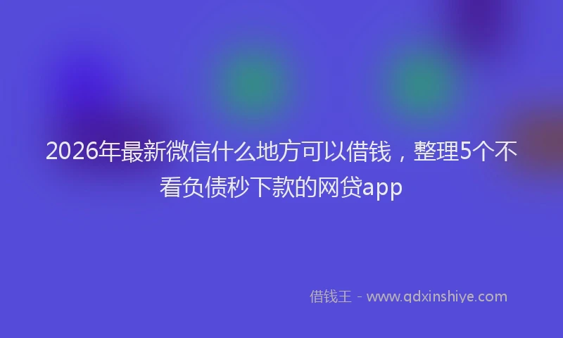 2026年最新微信什么地方可以借钱，整理5个不看负债秒下款的网贷app